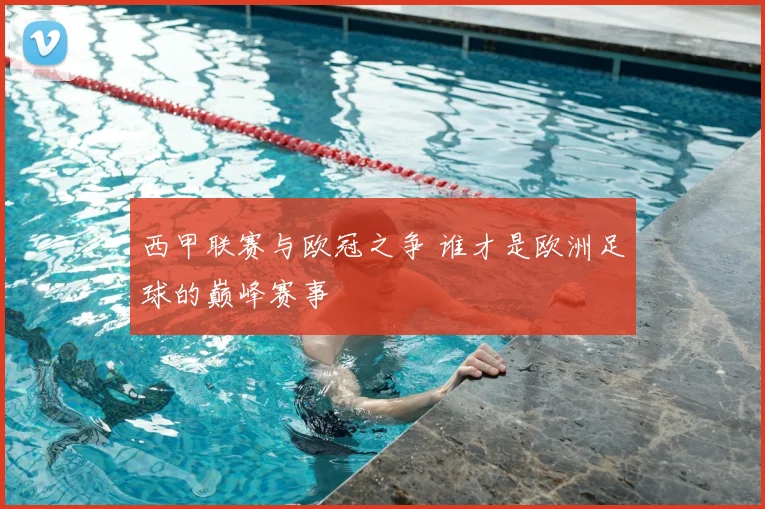 西甲联赛与欧冠之争 谁才是欧洲足球的巅峰赛事