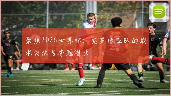 聚焦2026世界杯：克罗地亚队的战术打法与夺冠潜力