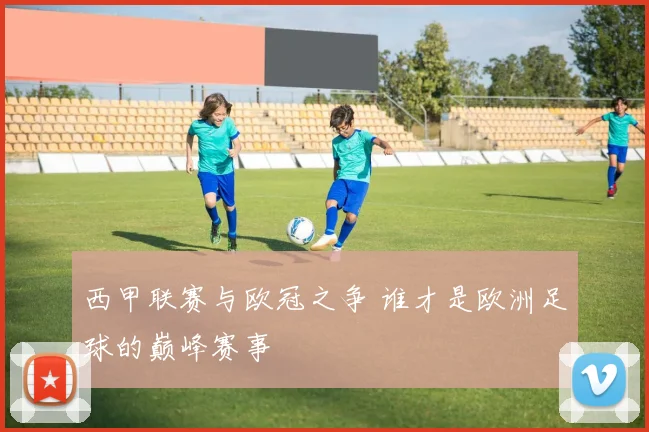 西甲联赛与欧冠之争 谁才是欧洲足球的巅峰赛事