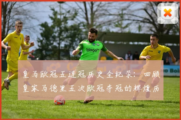 皇马欧冠五连冠历史全纪录:回顾皇家马德里五次欧冠夺冠的辉煌历程