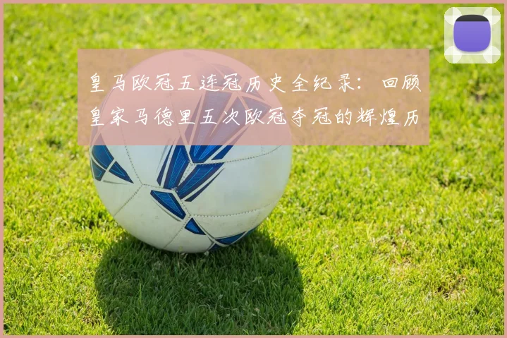 皇马欧冠五连冠历史全纪录:回顾皇家马德里五次欧冠夺冠的辉煌历程